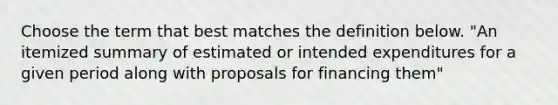 Choose the term that best matches the definition below. "An itemized summary of estimated or intended expenditures for a given period along with proposals for financing them"