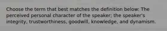 Choose the term that best matches the definition below: The perceived personal character of the speaker; the speaker's integrity, trustworthiness, goodwill, knowledge, and dynamism.