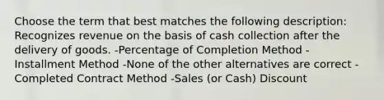 Choose the term that best matches the following description: Recognizes revenue on the basis of cash collection after the delivery of goods. -Percentage of Completion Method -Installment Method -None of the other alternatives are correct -Completed Contract Method -Sales (or Cash) Discount