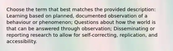 Choose the term that best matches the provided description: Learning based on planned, documented observation of a behaviour or phenomenon; Questions about how the world is that can be answered through observation; Disseminating or reporting research to allow for self-correcting, replication, and accessibility.