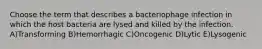 Choose the term that describes a bacteriophage infection in which the host bacteria are lysed and killed by the infection. A)Transforming B)Hemorrhagic C)Oncogenic D)Lytic E)Lysogenic