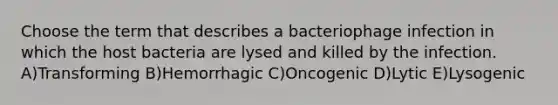 Choose the term that describes a bacteriophage infection in which the host bacteria are lysed and killed by the infection. A)Transforming B)Hemorrhagic C)Oncogenic D)Lytic E)Lysogenic