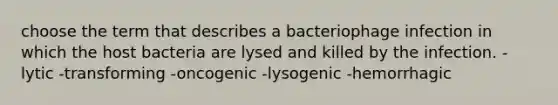 choose the term that describes a bacteriophage infection in which the host bacteria are lysed and killed by the infection. -lytic -transforming -oncogenic -lysogenic -hemorrhagic