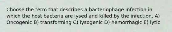 Choose the term that describes a bacteriophage infection in which the host bacteria are lysed and killed by the infection. A) Oncogenic B) transforming C) lysogenic D) hemorrhagic E) lytic