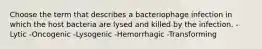 Choose the term that describes a bacteriophage infection in which the host bacteria are lysed and killed by the infection. -Lytic -Oncogenic -Lysogenic -Hemorrhagic -Transforming