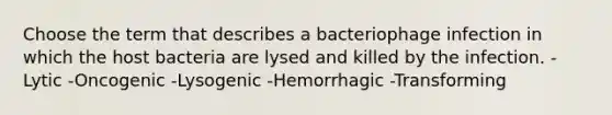 Choose the term that describes a bacteriophage infection in which the host bacteria are lysed and killed by the infection. -Lytic -Oncogenic -Lysogenic -Hemorrhagic -Transforming