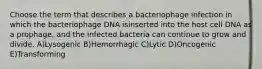 Choose the term that describes a bacteriophage infection in which the bacteriophage DNA isinserted into the host cell DNA as a prophage, and the infected bacteria can continue to grow and divide. A)Lysogenic B)Hemorrhagic C)Lytic D)Oncogenic E)Transforming