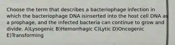 Choose the term that describes a bacteriophage infection in which the bacteriophage DNA isinserted into the host cell DNA as a prophage, and the infected bacteria can continue to grow and divide. A)Lysogenic B)Hemorrhagic C)Lytic D)Oncogenic E)Transforming