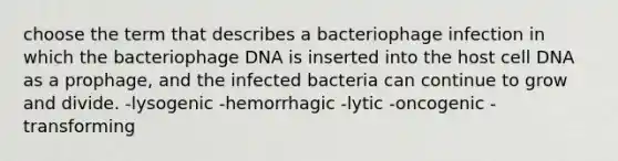 choose the term that describes a bacteriophage infection in which the bacteriophage DNA is inserted into the host cell DNA as a prophage, and the infected bacteria can continue to grow and divide. -lysogenic -hemorrhagic -lytic -oncogenic -transforming