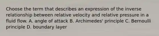 Choose the term that describes an expression of the inverse relationship between relative velocity and relative pressure in a fluid flow. A. angle of attack B. Archimedes' principle C. Bernoulli principle D. boundary layer