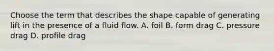 Choose the term that describes the shape capable of generating lift in the presence of a fluid flow. A. foil B. form drag C. pressure drag D. profile drag