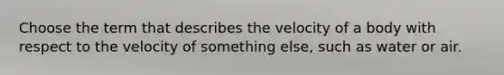 Choose the term that describes the velocity of a body with respect to the velocity of something else, such as water or air.