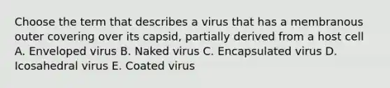 Choose the term that describes a virus that has a membranous outer covering over its capsid, partially derived from a host cell A. Enveloped virus B. Naked virus C. Encapsulated virus D. Icosahedral virus E. Coated virus