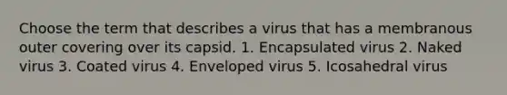 Choose the term that describes a virus that has a membranous outer covering over its capsid. 1. Encapsulated virus 2. Naked virus 3. Coated virus 4. Enveloped virus 5. Icosahedral virus