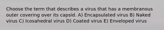 Choose the term that describes a virus that has a membranous outer covering over its capsid. A) Encapsulated virus B) Naked virus C) Icosahedral virus D) Coated virus E) Enveloped virus