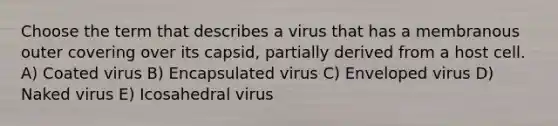 Choose the term that describes a virus that has a membranous outer covering over its capsid, partially derived from a host cell. A) Coated virus B) Encapsulated virus C) Enveloped virus D) Naked virus E) Icosahedral virus