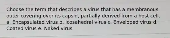 Choose the term that describes a virus that has a membranous outer covering over its capsid, partially derived from a host cell. a. Encapsulated virus b. Icosahedral virus c. Enveloped virus d. Coated virus e. Naked virus