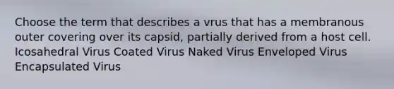 Choose the term that describes a vrus that has a membranous outer covering over its capsid, partially derived from a host cell. Icosahedral Virus Coated Virus Naked Virus Enveloped Virus Encapsulated Virus