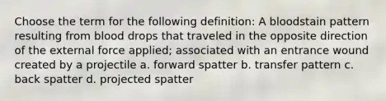 Choose the term for the following definition: A bloodstain pattern resulting from blood drops that traveled in the opposite direction of the external force applied; associated with an entrance wound created by a projectile a. forward spatter b. transfer pattern c. back spatter d. projected spatter