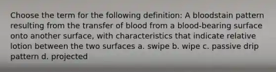 Choose the term for the following definition: A bloodstain pattern resulting from the transfer of blood from a blood-bearing surface onto another surface, with characteristics that indicate relative lotion between the two surfaces a. swipe b. wipe c. passive drip pattern d. projected