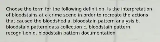 Choose the term for the following definition: Is the interpretation of bloodstains at a crime scene in order to recreate the actions that caused the bloodshed a. bloodstain pattern analysis b. bloodstain pattern data collection c. bloodstain pattern recognition d. bloodstain pattern documentation