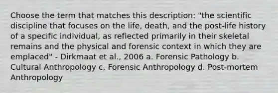 Choose the term that matches this description: "the scientific discipline that focuses on the life, death, and the post-life history of a specific individual, as reflected primarily in their skeletal remains and the physical and forensic context in which they are emplaced" - Dirkmaat et al., 2006 a. Forensic Pathology b. Cultural Anthropology c. Forensic Anthropology d. Post-mortem Anthropology