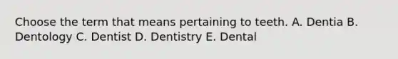 Choose the term that means pertaining to teeth. A. Dentia B. Dentology C. Dentist D. Dentistry E. Dental