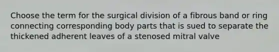 Choose the term for the surgical division of a fibrous band or ring connecting corresponding body parts that is sued to separate the thickened adherent leaves of a stenosed mitral valve