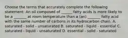 Choose the terms that accurately complete the following statement: An oil composed of ______ fatty acids is more likely to be a _______ at room temperature than a (an) _______ fatty acid with the same number of carbons in its hydrocarbon chain. A. saturated - solid - unsaturated B. saturated - liquid - essential C. saturated - liquid - unsaturated D. essential - solid - saturated