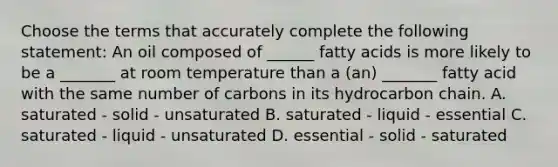 Choose the terms that accurately complete the following statement: An oil composed of ______ fatty acids is more likely to be a _______ at room temperature than a (an) _______ fatty acid with the same number of carbons in its hydrocarbon chain. A. saturated - solid - unsaturated B. saturated - liquid - essential C. saturated - liquid - unsaturated D. essential - solid - saturated