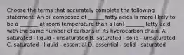 Choose the terms that accurately complete the following statement: An oil composed of ______ fatty acids is more likely to be a _______ at room temperature than a (an) _______ fatty acid with the same number of carbons in its hydrocarbon chain. A. saturated - liquid - unsaturated B. saturated - solid - unsaturated C. saturated - liquid - essential D. essential - solid - saturated