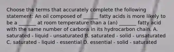 Choose the terms that accurately complete the following statement: An oil composed of ______ fatty acids is more likely to be a _______ at room temperature than a (an) _______ fatty acid with the same number of carbons in its hydrocarbon chain. A. saturated - liquid - unsaturated B. saturated - solid - unsaturated C. saturated - liquid - essential D. essential - solid - saturated