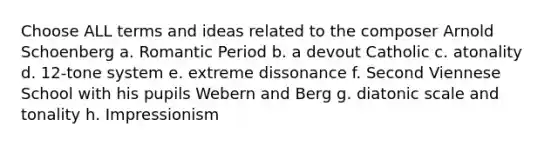 Choose ALL terms and ideas related to the composer Arnold Schoenberg a. Romantic Period b. a devout Catholic c. atonality d. 12-tone system e. extreme dissonance f. Second Viennese School with his pupils Webern and Berg g. diatonic scale and tonality h. Impressionism