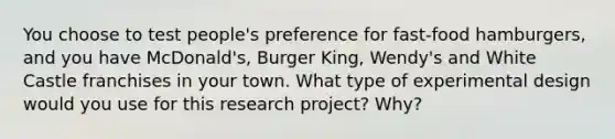 You choose to test people's preference for fast-food hamburgers, and you have McDonald's, Burger King, Wendy's and White Castle franchises in your town. What type of experimental design would you use for this research project? Why?