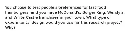 You choose to test people's preferences for fast-food hamburgers, and you have McDonald's, Burger King, Wendy's, and White Castle franchises in your town. What type of experimental design would you use for this research project? Why?