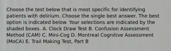 Choose the test below that is most specific for identifying patients with delirium. Choose the single best answer. The best option is indicated below. Your selections are indicated by the shaded boxes. A. Clock Draw Test B. Confusion Assessment Method (CAM) C. Mini-Cog D. Montreal Cognitive Assessment (MoCA) E. Trail Making Test, Part B