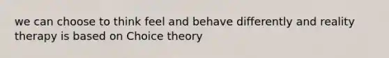 we can choose to think feel and behave differently and reality therapy is based on Choice theory