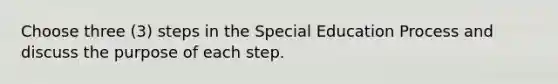 Choose three (3) steps in the Special Education Process and discuss the purpose of each step.