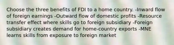 Choose the three benefits of FDI to a home country. -Inward flow of foreign earnings -Outward flow of domestic profits -Resource transfer effect where skills go to foreign subsidiary -Foreign subsidiary creates demand for home-country exports -MNE learns skills from exposure to foreign market