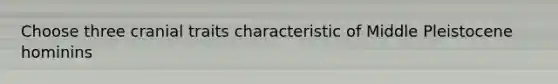 Choose three cranial traits characteristic of Middle Pleistocene hominins