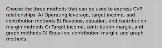 Choose the three methods that can be used to express CVP relationships. A) Operating leverage, target income, and contribution methods B) Revenue, equation, and contribution margin methods C) Target income, contribution margin, and graph methods D) Equation, contribution margin, and graph methods