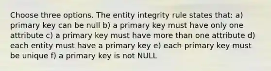 Choose three options. The entity integrity rule states that: a) primary key can be null b) a primary key must have only one attribute c) a primary key must have more than one attribute d) each entity must have a primary key e) each primary key must be unique f) a primary key is not NULL