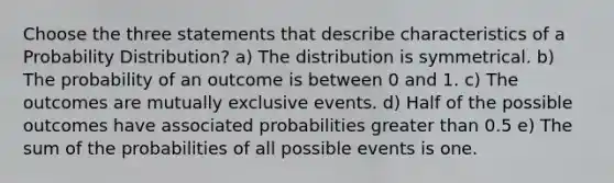 Choose the three statements that describe characteristics of a Probability Distribution? a) The distribution is symmetrical. b) The probability of an outcome is between 0 and 1. c) The outcomes are mutually exclusive events. d) Half of the possible outcomes have associated probabilities greater than 0.5 e) The sum of the probabilities of all possible events is one.