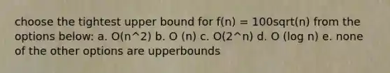 choose the tightest upper bound for f(n) = 100sqrt(n) from the options below: a. O(n^2) b. O (n) c. O(2^n) d. O (log n) e. none of the other options are upperbounds