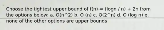 Choose the tightest upper bound of f(n) = (logn / n) + 2n from the options below: a. O(n^2) b. O (n) c. O(2^n) d. O (log n) e. none of the other options are upper bounds