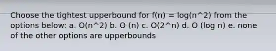 Choose the tightest upperbound for f(n) = log(n^2) from the options below: a. O(n^2) b. O (n) c. O(2^n) d. O (log n) e. none of the other options are upperbounds