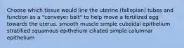 Choose which tissue would line the uterine (fallopian) tubes and function as a "conveyer belt" to help move a fertilized egg towards the uterus. smooth muscle simple cuboidal epithelium stratified squamous epithelium ciliated simple columnar epithelium