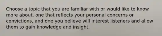 Choose a topic that you are familiar with or would like to know more about, one that reflects your personal concerns or convictions, and one you believe will interest listeners and allow them to gain knowledge and insight.