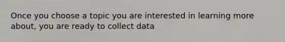 Once you choose a topic you are interested in learning more about, you are ready to collect data