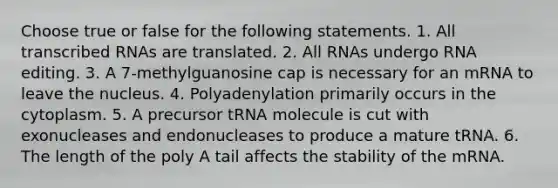 Choose true or false for the following statements. 1. All transcribed RNAs are translated. 2. All RNAs undergo RNA editing. 3. A 7-methylguanosine cap is necessary for an mRNA to leave the nucleus. 4. Polyadenylation primarily occurs in the cytoplasm. 5. A precursor tRNA molecule is cut with exonucleases and endonucleases to produce a mature tRNA. 6. The length of the poly A tail affects the stability of the mRNA.